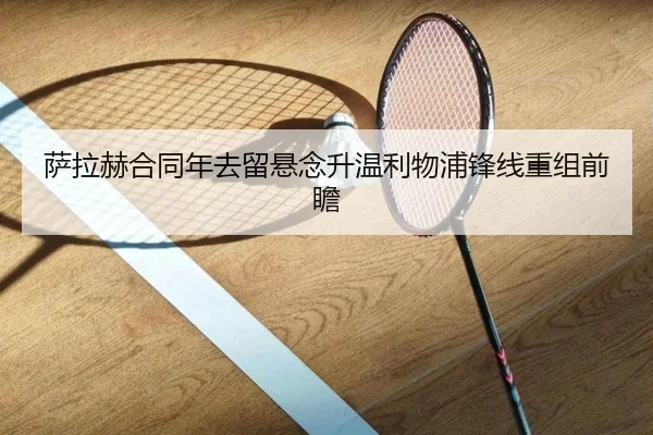 萨拉赫合同年去留悬念升温利物浦锋线重组前瞻